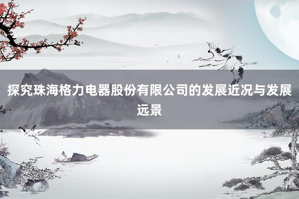 探究珠海格力电器股份有限公司的发展近况与发展远景